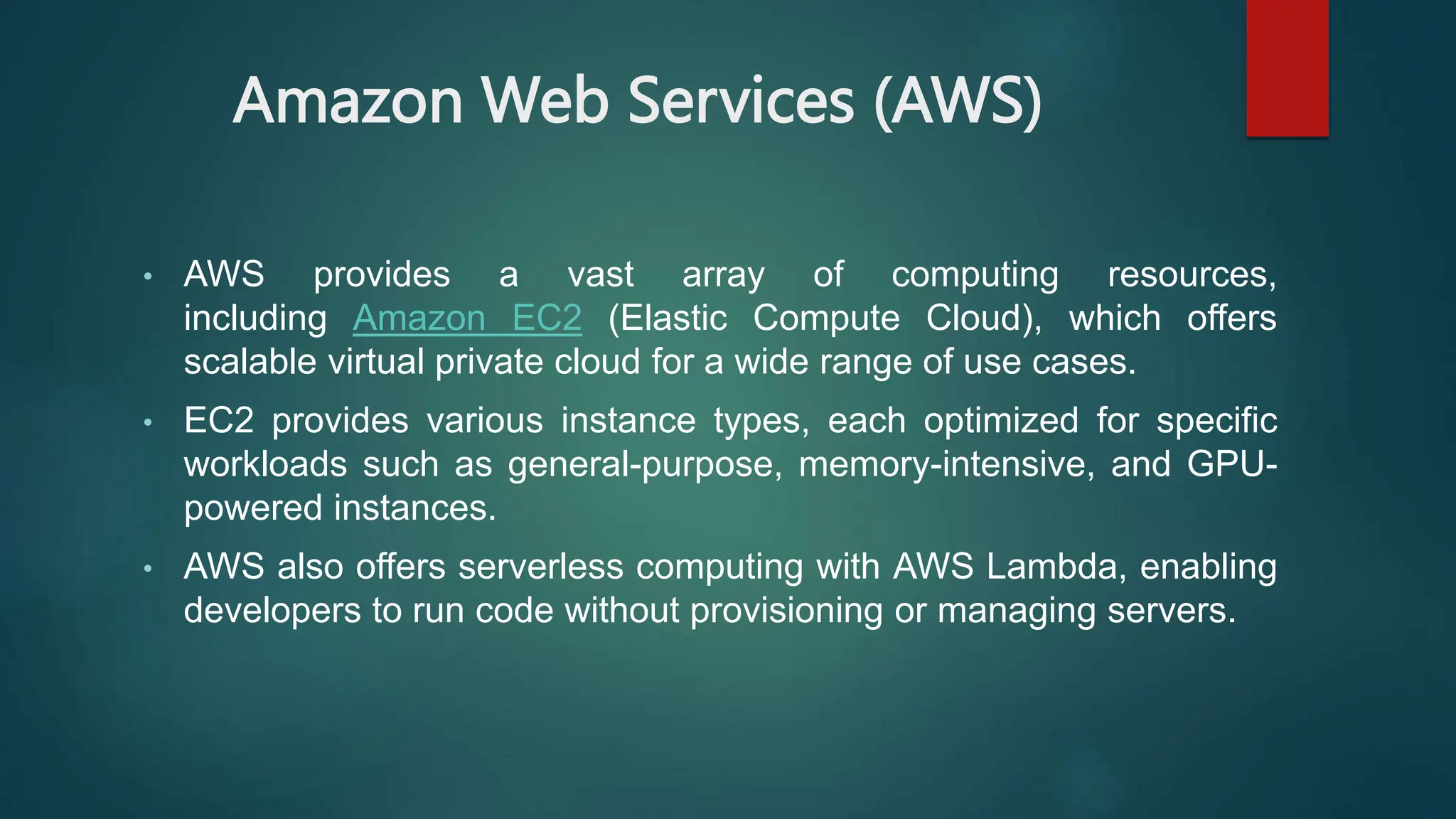Amazon Web Services (AWS)
• AWS provides a vast array of computing resources,
including Amazon EC2 (Elastic Compute Cloud), which offers
scalable virtual private cloud for a wide range of use cases.
• EC2 provides various instance types, each optimized for specific
workloads such as general-purpose, memory-intensive, and GPU-
powered instances.
• AWS also offers serverless computing with AWS Lambda, enabling
developers to run code without provisioning or managing servers.
 
