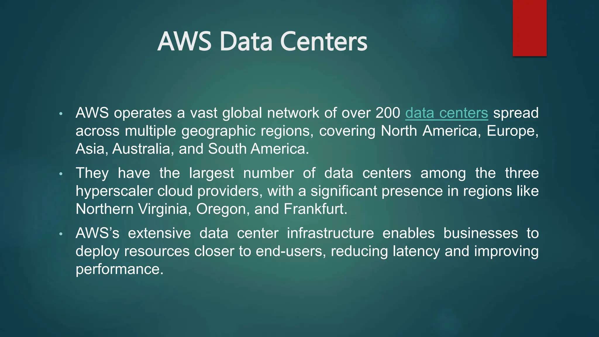 AWS Data Centers
• AWS operates a vast global network of over 200 data centers spread
across multiple geographic regions, covering North America, Europe,
Asia, Australia, and South America.
• They have the largest number of data centers among the three
hyperscaler cloud providers, with a significant presence in regions like
Northern Virginia, Oregon, and Frankfurt.
• AWS’s extensive data center infrastructure enables businesses to
deploy resources closer to end-users, reducing latency and improving
performance.
 
