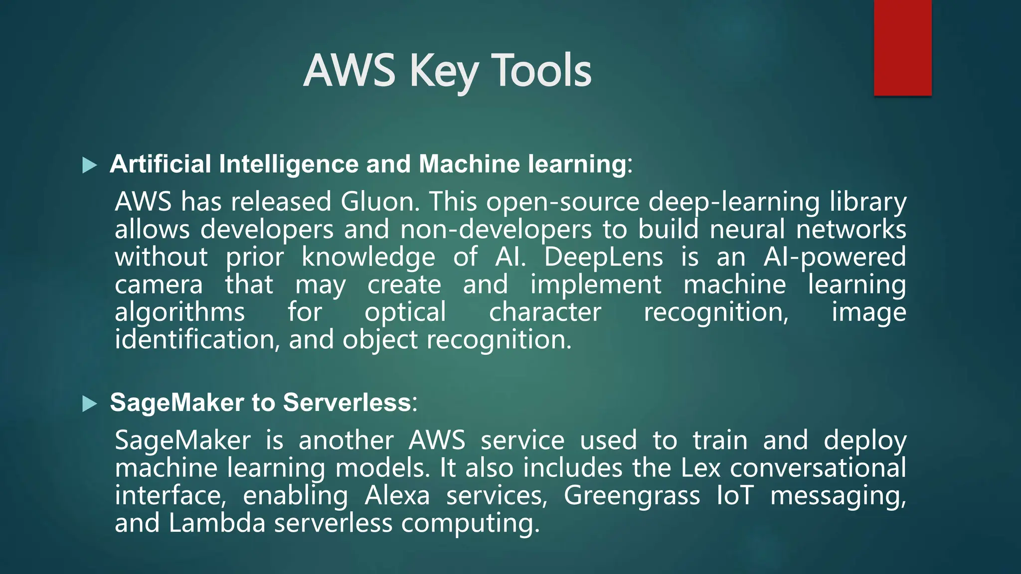 AWS Key Tools
 Artificial Intelligence and Machine learning:
AWS has released Gluon. This open-source deep-learning library
allows developers and non-developers to build neural networks
without prior knowledge of AI. DeepLens is an AI-powered
camera that may create and implement machine learning
algorithms for optical character recognition, image
identification, and object recognition.
 SageMaker to Serverless:
SageMaker is another AWS service used to train and deploy
machine learning models. It also includes the Lex conversational
interface, enabling Alexa services, Greengrass IoT messaging,
and Lambda serverless computing.
 