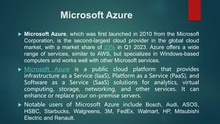 Microsoft Azure
 Microsoft Azure, which was first launched in 2010 from the Microsoft
Corporation, is the second-largest cloud provider in the global cloud
market, with a market share of 23% in Q1 2023. Azure offers a wide
range of services, similar to AWS, but specializes in Windows-based
computers and works well with other Microsoft services.
 Microsoft Azure is a public cloud platform that provides
infrastructure as a Service (IaaS), Platform as a Service (PaaS), and
Software as a Service (SaaS) solutions for analytics, virtual
computing, storage, networking, and other services. It can
enhance or replace your on-premise servers.
 Notable users of Microsoft Azure include Bosch, Audi, ASOS,
HSBC, Starbucks, Walgreens, 3M, FedEx, Walmart, HP, Mitsubishi
Electric and Renault.
 