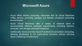 Microsoft Azure
• Azure offers similar computing resources with its Virtual Machines
(VMs) service, providing scalable and flexible virtualized computing
environments.
• Azure Virtual Machines offer a variety of instance sizes to
accommodate different workload requirements, including memory,
compute, and storage optimized instances.
• Additionally, Azure provides Azure Functions for serverless computing,
allowing developers to run event-driven functions without worrying
about underlying infrastructure.
 