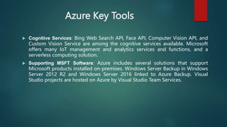 Azure Key Tools
 Cognitive Services: Bing Web Search API, Face API, Computer Vision API, and
Custom Vision Service are among the cognitive services available. Microsoft
offers many IoT management and analytics services and functions, and a
serverless computing solution.
 Supporting MSFT Software: Azure includes several solutions that support
Microsoft products installed on-premises. Windows Server Backup in Windows
Server 2012 R2 and Windows Server 2016 linked to Azure Backup. Visual
Studio projects are hosted on Azure by Visual Studio Team Services.
 