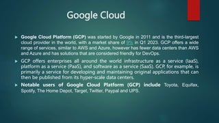 Google Cloud
 Google Cloud Platform (GCP) was started by Google in 2011 and is the third-largest
cloud provider in the world, with a market share of 9% in Q1 2023. GCP offers a wide
range of services, similar to AWS and Azure, however has fewer data centers than AWS
and Azure and has solutions that are considered friendly for DevOps.
 GCP offers enterprises all around the world infrastructure as a service (IaaS),
platform as a service (PaaS), and software as a service (SaaS). GCP, for example, is
primarily a service for developing and maintaining original applications that can
then be published from its hyper-scale data centers.
 Notable users of Google Cloud Platform (GCP) include Toyota, Equifax,
Spotify, The Home Depot, Target, Twitter, Paypal and UPS.
 