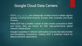 Google Cloud Data Centers
• GCP’s data centers are strategically located across multiple regions
globally, covering North America, Europe, Asia, Australia, and South
America.
• While GCP has a smaller number of data centers compared to AWS
and Azure, they are known for their high-performance global
network infrastructure.
• Google’s expertise in network optimization ensures fast data transfer
and low-latency connections, making GCP a preferred choice for
latency-sensitive applications.
 