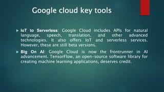 Google cloud key tools
 IoT to Serverless: Google Cloud includes APIs for natural
language, speech, translation, and other advanced
technologies. It also offers IoT and serverless services.
However, these are still beta versions.
 Big On AI: Google Cloud is now the frontrunner in AI
advancement. TensorFlow, an open-source software library for
creating machine learning applications, deserves credit.
 