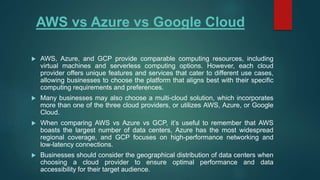 AWS vs Azure vs Google Cloud
 AWS, Azure, and GCP provide comparable computing resources, including
virtual machines and serverless computing options. However, each cloud
provider offers unique features and services that cater to different use cases,
allowing businesses to choose the platform that aligns best with their specific
computing requirements and preferences.
 Many businesses may also choose a multi-cloud solution, which incorporates
more than one of the three cloud providers, or utilizes AWS, Azure, or Google
Cloud.
 When comparing AWS vs Azure vs GCP, it’s useful to remember that AWS
boasts the largest number of data centers, Azure has the most widespread
regional coverage, and GCP focuses on high-performance networking and
low-latency connections.
 Businesses should consider the geographical distribution of data centers when
choosing a cloud provider to ensure optimal performance and data
accessibility for their target audience.
 