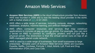 Amazon Web Services
 Amazon Web Services (AWS) is the cloud infrastructure provider from Amazon.
AWS was founded in 2006 and is now the leading cloud provider in the world,
with a market share of 32% in Q1 2023.
 AWS offers a wide range of services, including compute, storage, networking,
databases, analytics, machine learning, and artificial intelligence.
 AWS offers computer resources and services that may construct
applications in minutes at pay-as-you-go prices. For example, you can rent
a server on AWS to connect to, configure, protect, and run just like a
physical server. The distinction is that the virtual server runs on top of an
AWS-managed planet-scale network.
 AWS is used by a wide range of businesses, from small businesses to large
enterprises. Notable users of Amazon Web Services (AWS) are Coursera,
Expedia, Netflix, Coinbase, Formula 1, Intuit, Airbnb, Lyft, Food and Drug
Administration (FDA) and Coca Cola.
 