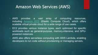 Amazon Web Services (AWS)
• AWS provides a vast array of computing resources,
including Amazon EC2 (Elastic Compute Cloud), which offers
scalable virtual private cloud for a wide range of use cases.
• EC2 provides various instance types, each optimized for specific
workloads such as general-purpose, memory-intensive, and GPU-
powered instances.
• AWS also offers serverless computing with AWS Lambda, enabling
developers to run code without provisioning or managing servers.
 