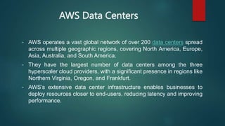AWS Data Centers
• AWS operates a vast global network of over 200 data centers spread
across multiple geographic regions, covering North America, Europe,
Asia, Australia, and South America.
• They have the largest number of data centers among the three
hyperscaler cloud providers, with a significant presence in regions like
Northern Virginia, Oregon, and Frankfurt.
• AWS’s extensive data center infrastructure enables businesses to
deploy resources closer to end-users, reducing latency and improving
performance.
 