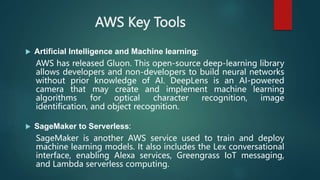 AWS Key Tools
 Artificial Intelligence and Machine learning:
AWS has released Gluon. This open-source deep-learning library
allows developers and non-developers to build neural networks
without prior knowledge of AI. DeepLens is an AI-powered
camera that may create and implement machine learning
algorithms for optical character recognition, image
identification, and object recognition.
 SageMaker to Serverless:
SageMaker is another AWS service used to train and deploy
machine learning models. It also includes the Lex conversational
interface, enabling Alexa services, Greengrass IoT messaging,
and Lambda serverless computing.
 