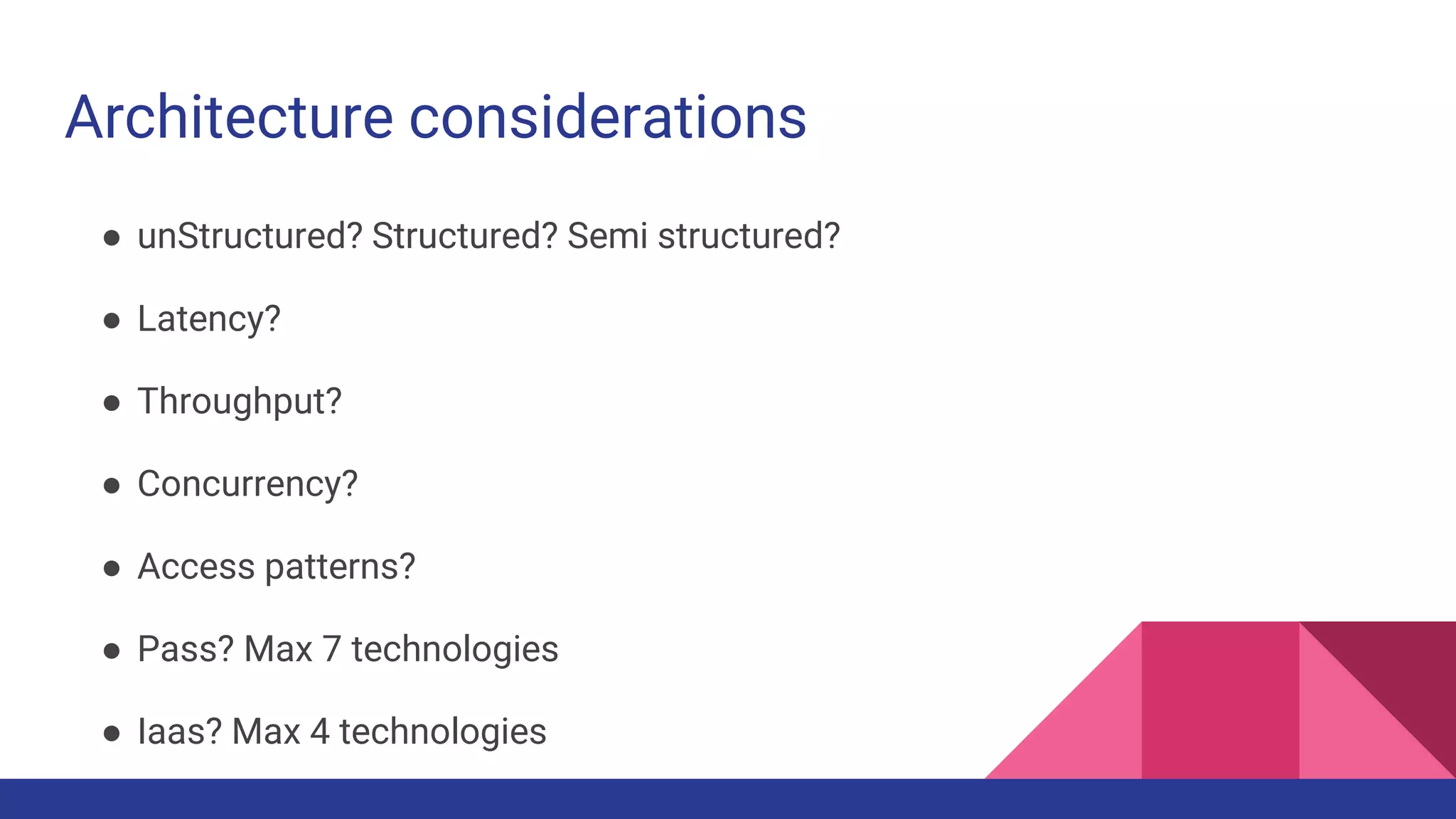 Architecture considerations
● unStructured? Structured? Semi structured?
● Latency?
● Throughput?
● Concurrency?
● Access patterns?
● Pass? Max 7 technologies
● Iaas? Max 4 technologies
 