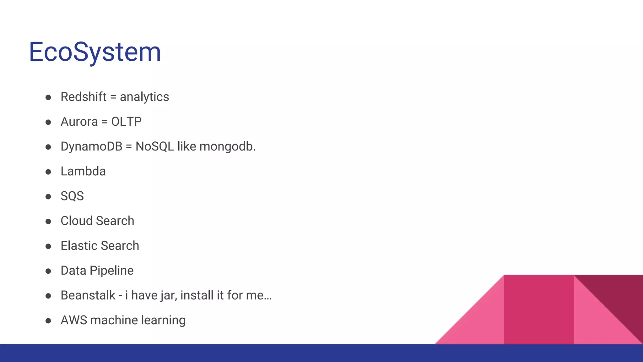 EcoSystem
● Redshift = analytics
● Aurora = OLTP
● DynamoDB = NoSQL like mongodb.
● Lambda
● SQS
● Cloud Search
● Elastic Search
● Data Pipeline
● Beanstalk - i have jar, install it for me…
● AWS machine learning
 