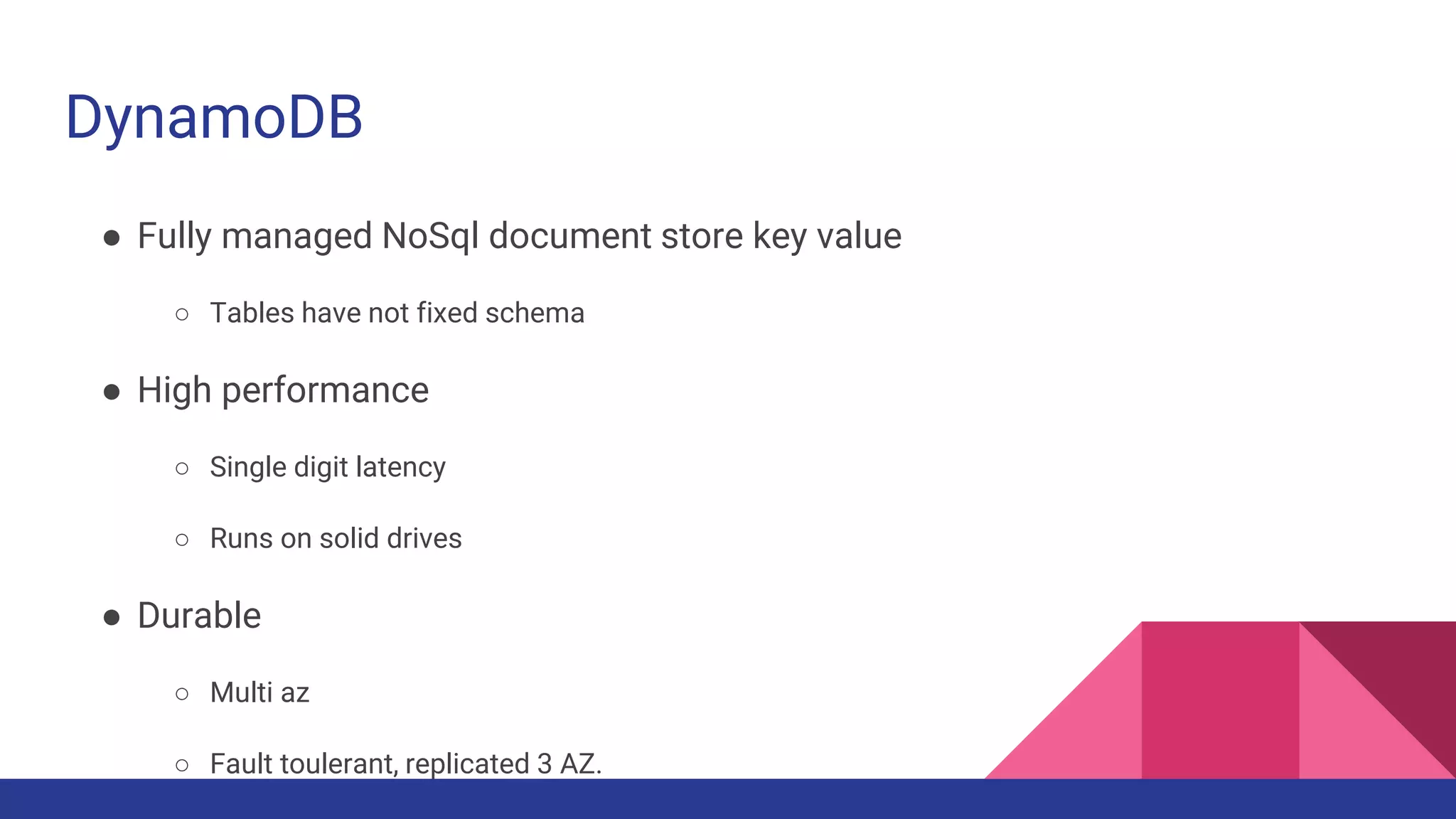 DynamoDB
● Fully managed NoSql document store key value
○ Tables have not fixed schema
● High performance
○ Single digit latency
○ Runs on solid drives
● Durable
○ Multi az
○ Fault toulerant, replicated 3 AZ.
 