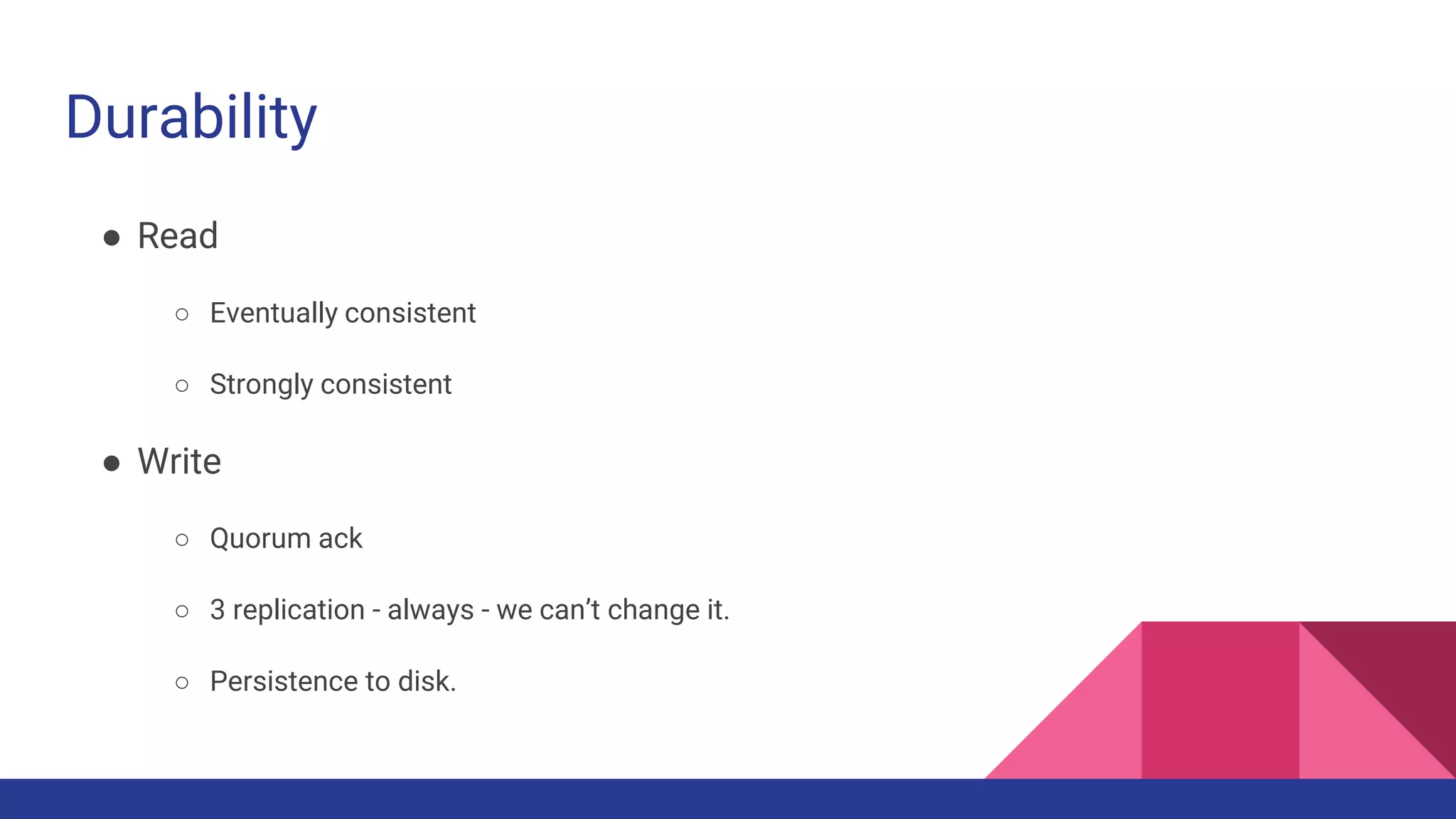 Durability
● Read
○ Eventually consistent
○ Strongly consistent
● Write
○ Quorum ack
○ 3 replication - always - we can’t change it.
○ Persistence to disk.
 