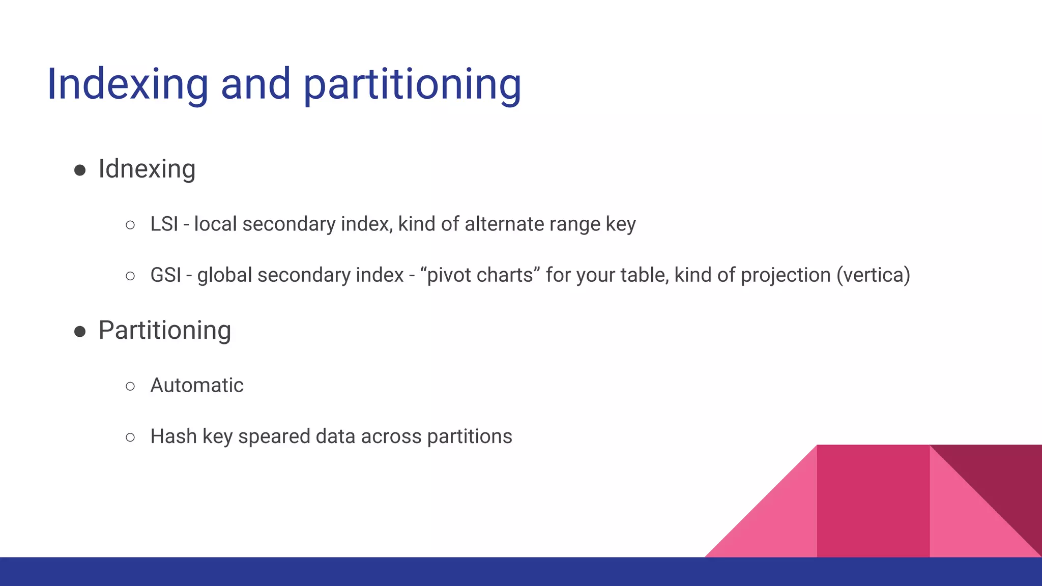 Indexing and partitioning
● Idnexing
○ LSI - local secondary index, kind of alternate range key
○ GSI - global secondary index - “pivot charts” for your table, kind of projection (vertica)
● Partitioning
○ Automatic
○ Hash key speared data across partitions
 