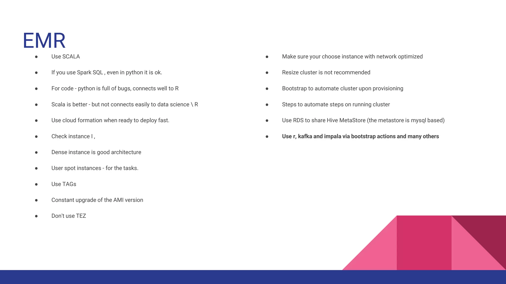 EMR
● Use SCALA
● If you use Spark SQL , even in python it is ok.
● For code - python is full of bugs, connects well to R
● Scala is better - but not connects easily to data science  R
● Use cloud formation when ready to deploy fast.
● Check instance I ,
● Dense instance is good architecture
● User spot instances - for the tasks.
● Use TAGs
● Constant upgrade of the AMI version
● Don't use TEZ
● Make sure your choose instance with network optimized
● Resize cluster is not recommended
● Bootstrap to automate cluster upon provisioning
● Steps to automate steps on running cluster
● Use RDS to share Hive MetaStore (the metastore is mysql based)
● Use r, kafka and impala via bootstrap actions and many others
 