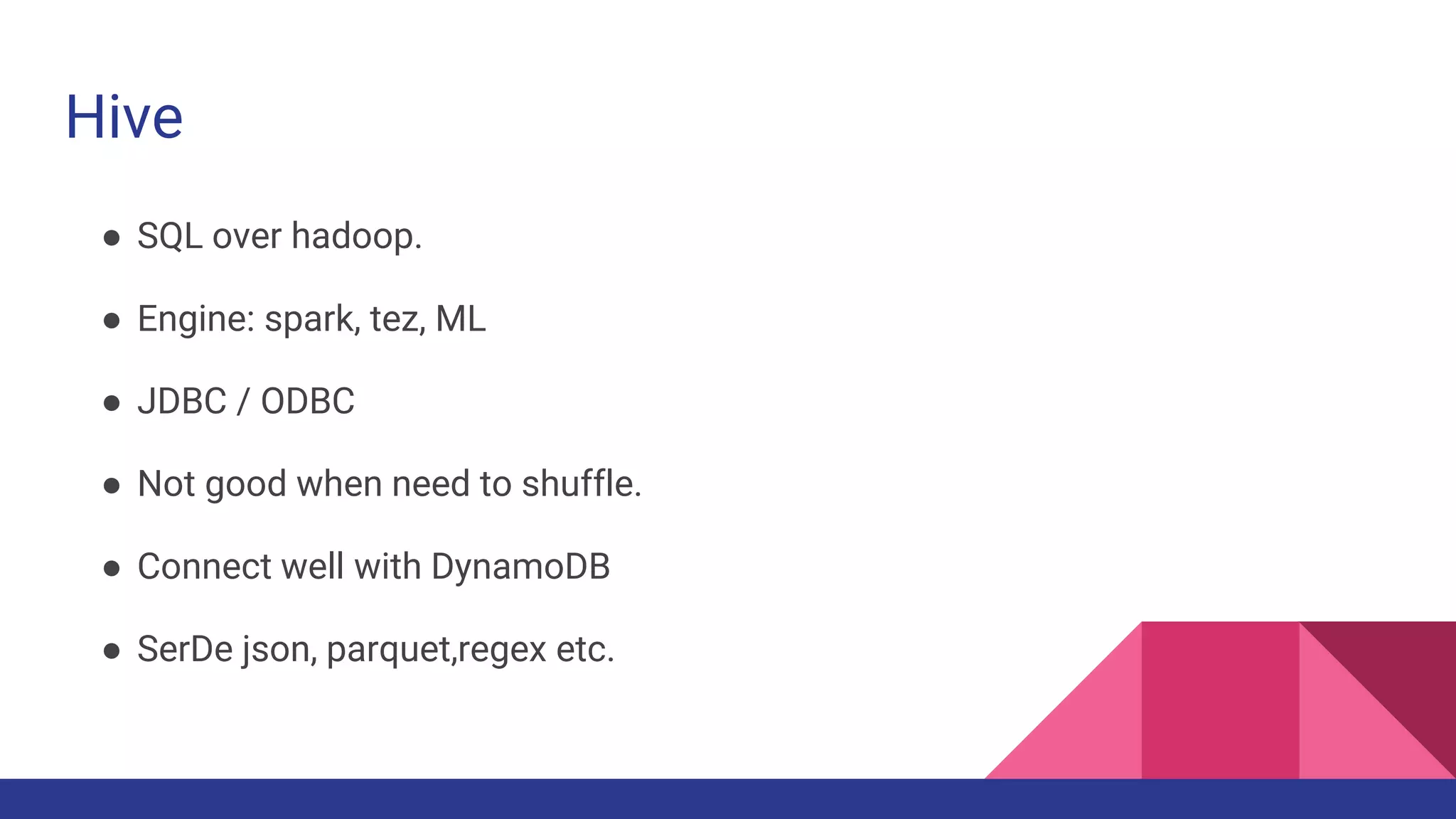 Hive
● SQL over hadoop.
● Engine: spark, tez, ML
● JDBC / ODBC
● Not good when need to shuffle.
● Connect well with DynamoDB
● SerDe json, parquet,regex etc.
 