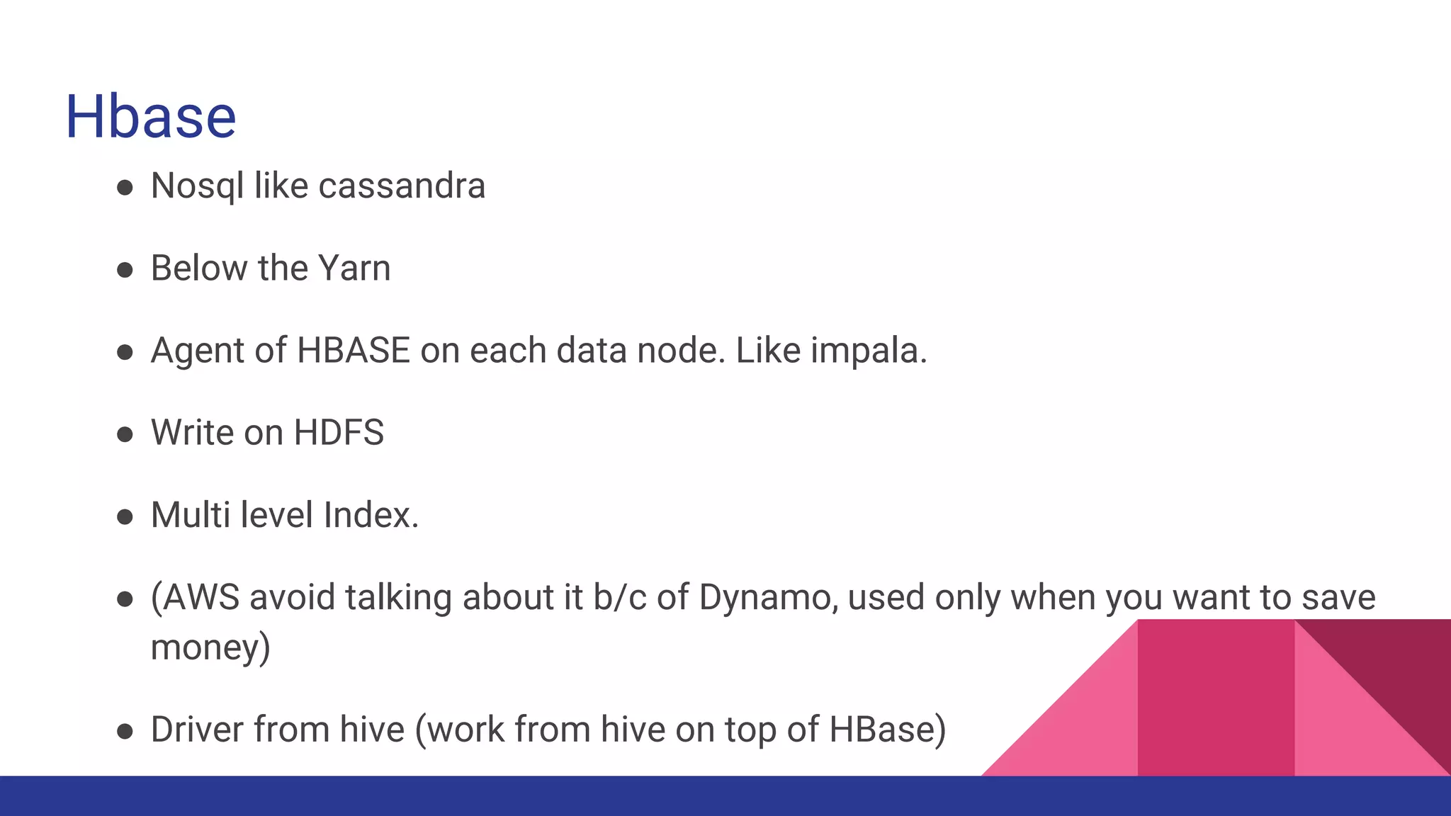 Hbase
● Nosql like cassandra
● Below the Yarn
● Agent of HBASE on each data node. Like impala.
● Write on HDFS
● Multi level Index.
● (AWS avoid talking about it b/c of Dynamo, used only when you want to save
money)
● Driver from hive (work from hive on top of HBase)
 