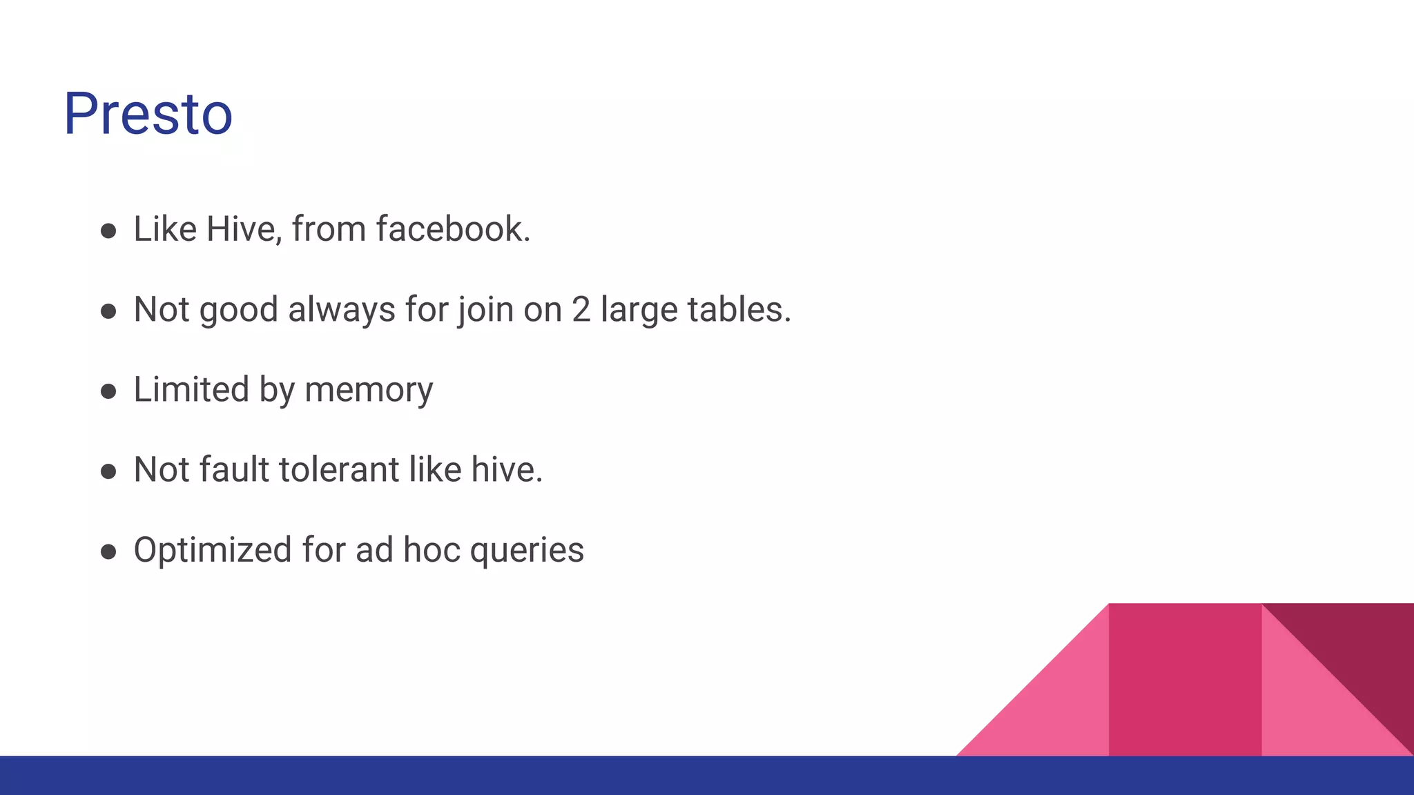 Presto
● Like Hive, from facebook.
● Not good always for join on 2 large tables.
● Limited by memory
● Not fault tolerant like hive.
● Optimized for ad hoc queries
 