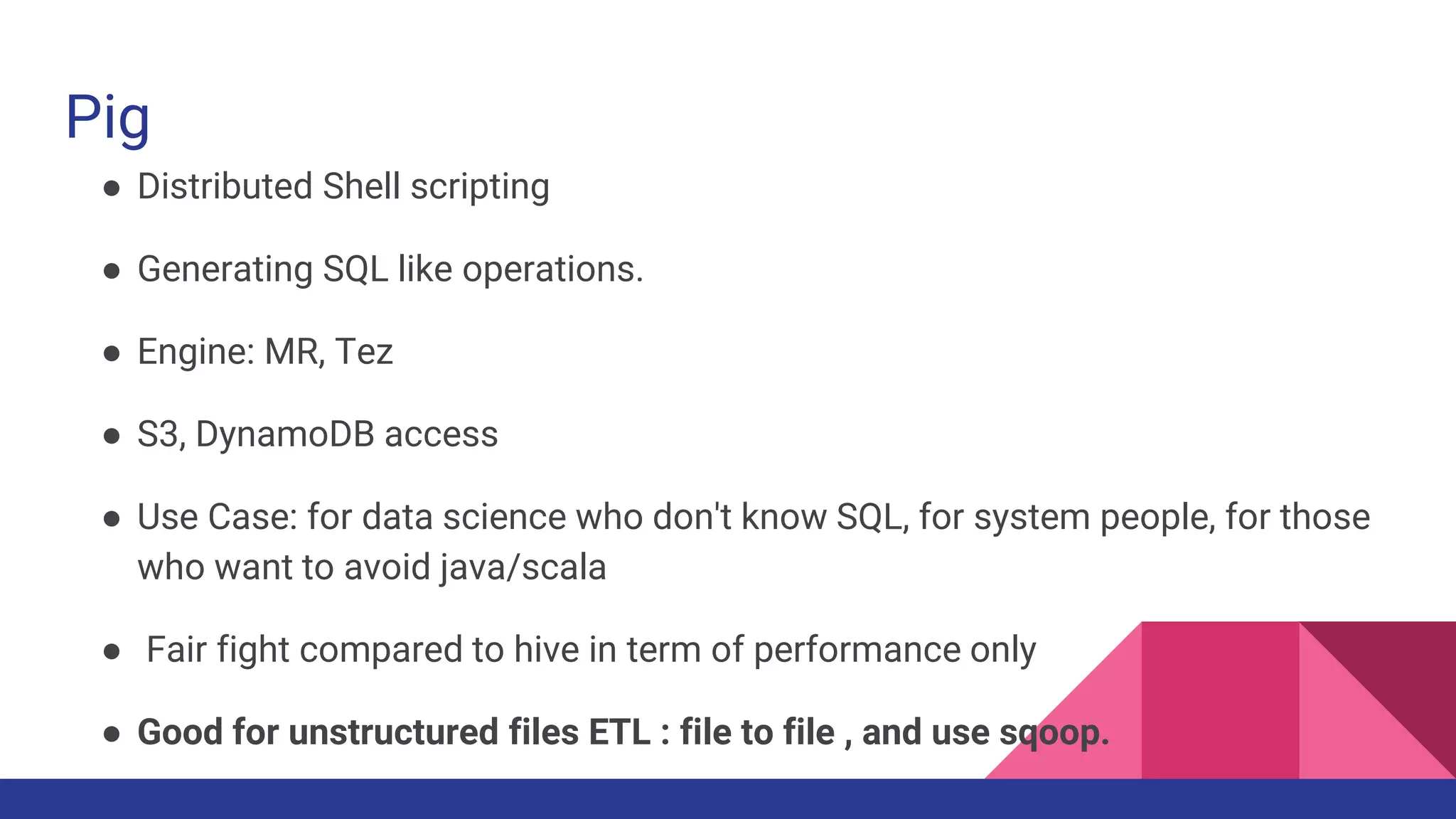 Pig
● Distributed Shell scripting
● Generating SQL like operations.
● Engine: MR, Tez
● S3, DynamoDB access
● Use Case: for data science who don't know SQL, for system people, for those
who want to avoid java/scala
● Fair fight compared to hive in term of performance only
● Good for unstructured files ETL : file to file , and use sqoop.
 