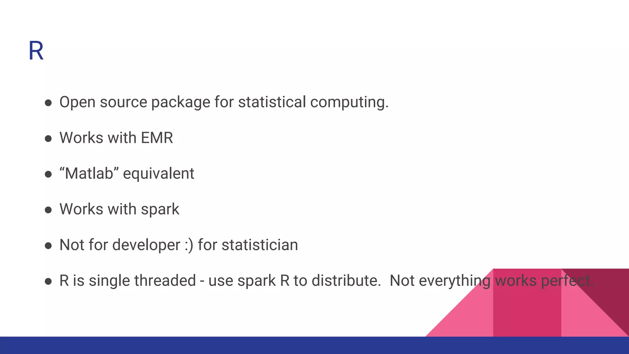 R
● Open source package for statistical computing.
● Works with EMR
● “Matlab” equivalent
● Works with spark
● Not for developer :) for statistician
● R is single threaded - use spark R to distribute. Not everything works perfect.
 