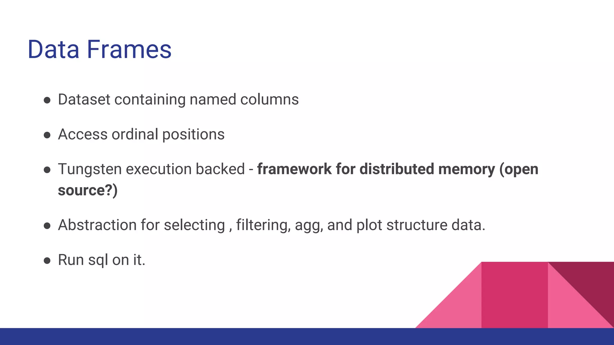Data Frames
● Dataset containing named columns
● Access ordinal positions
● Tungsten execution backed - framework for distributed memory (open
source?)
● Abstraction for selecting , filtering, agg, and plot structure data.
● Run sql on it.
 