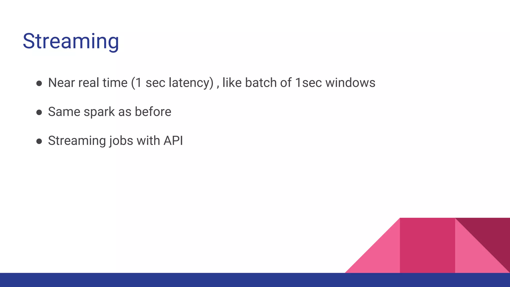 Streaming
● Near real time (1 sec latency) , like batch of 1sec windows
● Same spark as before
● Streaming jobs with API
 