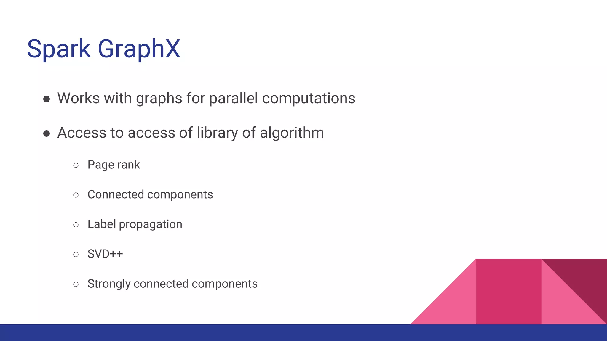 Spark GraphX
● Works with graphs for parallel computations
● Access to access of library of algorithm
○ Page rank
○ Connected components
○ Label propagation
○ SVD++
○ Strongly connected components
 