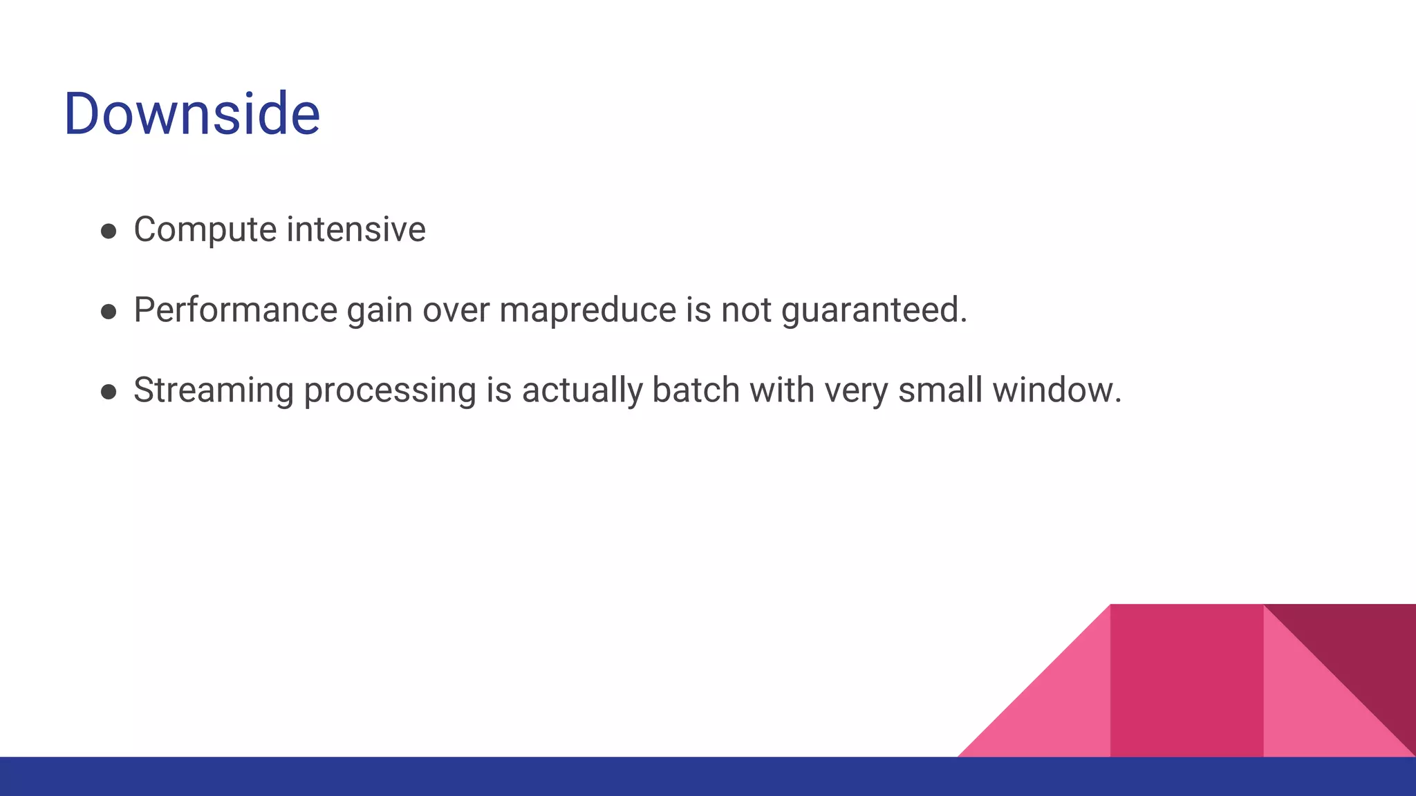 Downside
● Compute intensive
● Performance gain over mapreduce is not guaranteed.
● Streaming processing is actually batch with very small window.
 