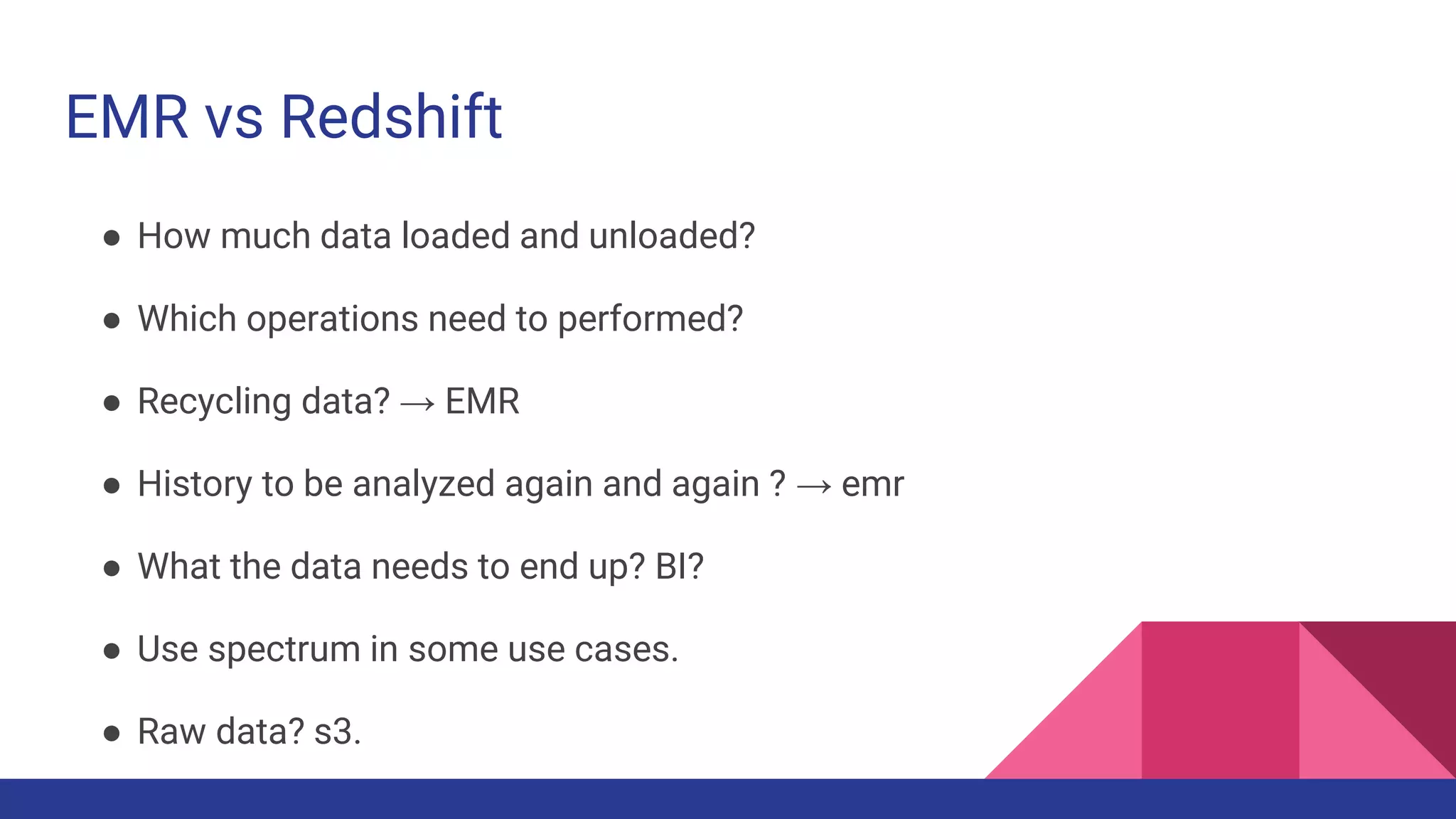 EMR vs Redshift
● How much data loaded and unloaded?
● Which operations need to performed?
● Recycling data? → EMR
● History to be analyzed again and again ? → emr
● What the data needs to end up? BI?
● Use spectrum in some use cases.
● Raw data? s3.
 