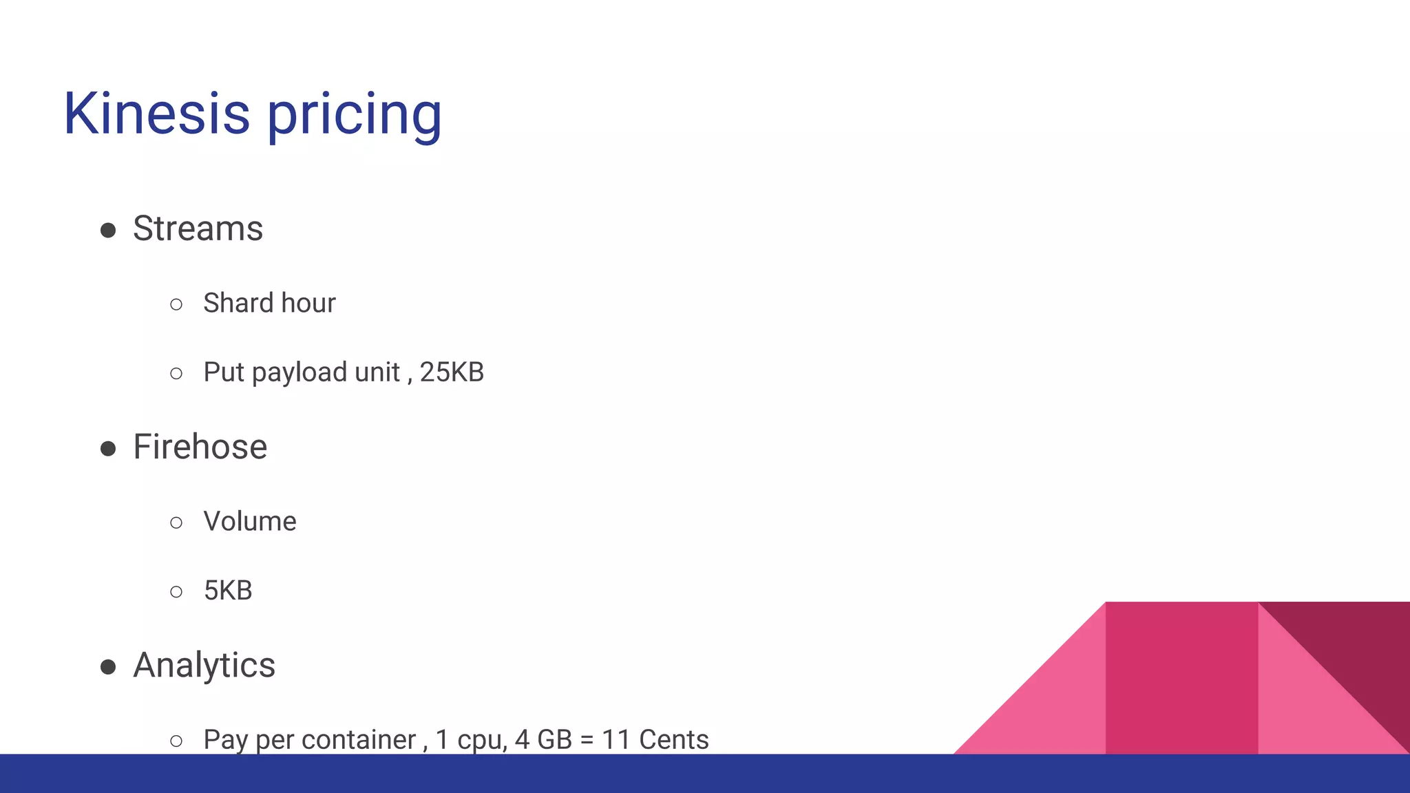 Kinesis pricing
● Streams
○ Shard hour
○ Put payload unit , 25KB
● Firehose
○ Volume
○ 5KB
● Analytics
○ Pay per container , 1 cpu, 4 GB = 11 Cents
 