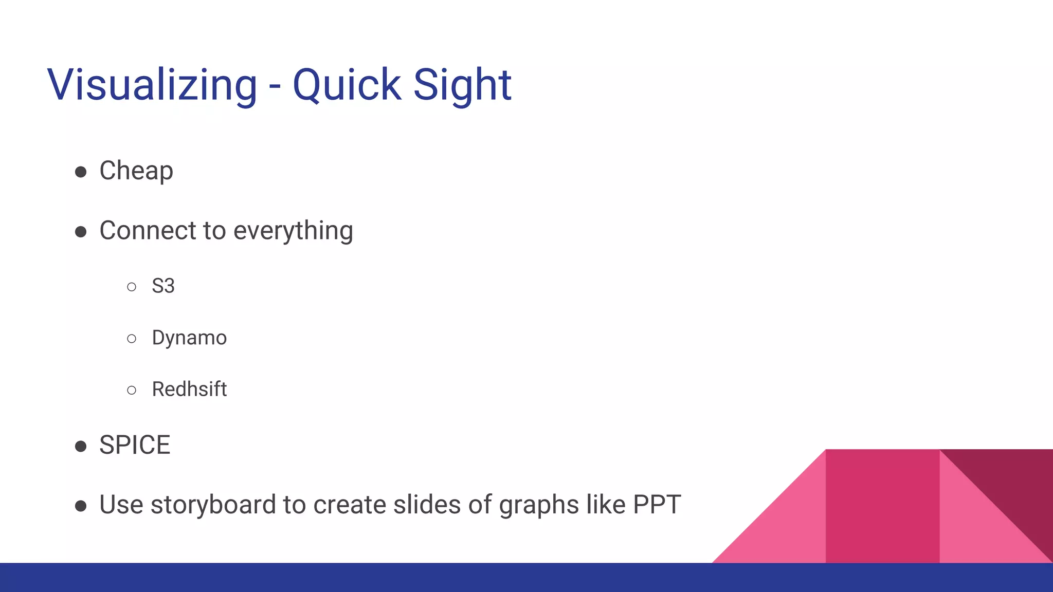 Visualizing - Quick Sight
● Cheap
● Connect to everything
○ S3
○ Dynamo
○ Redhsift
● SPICE
● Use storyboard to create slides of graphs like PPT
 