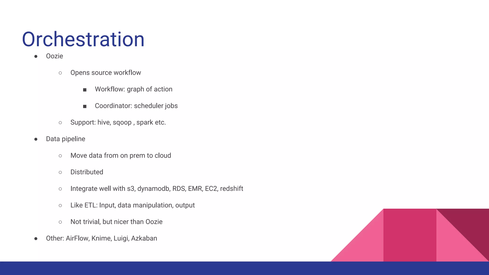 Orchestration
● Oozie
○ Opens source workflow
■ Workflow: graph of action
■ Coordinator: scheduler jobs
○ Support: hive, sqoop , spark etc.
● Data pipeline
○ Move data from on prem to cloud
○ Distributed
○ Integrate well with s3, dynamodb, RDS, EMR, EC2, redshift
○ Like ETL: Input, data manipulation, output
○ Not trivial, but nicer than Oozie
● Other: AirFlow, Knime, Luigi, Azkaban
 