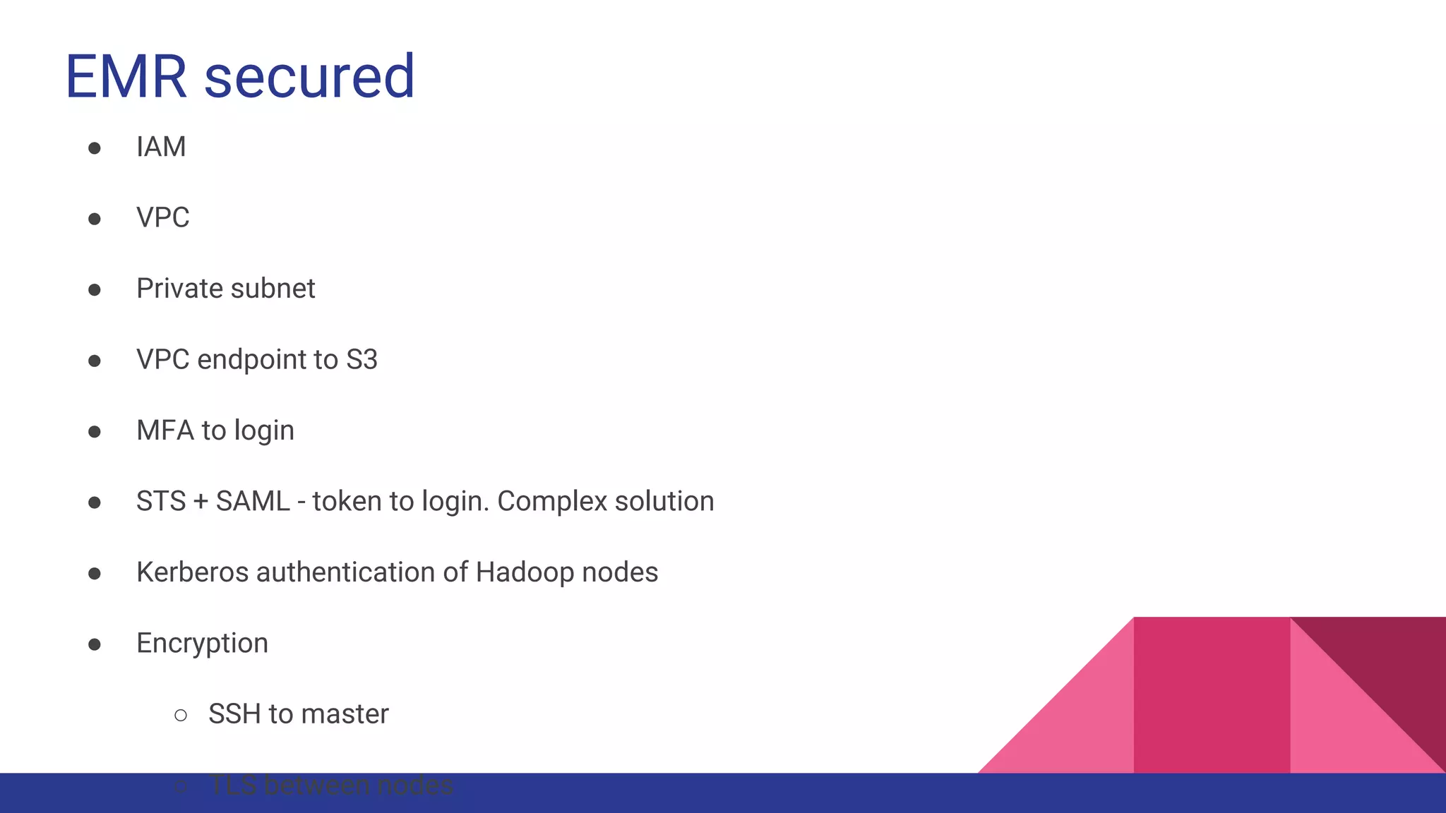 EMR secured
● IAM
● VPC
● Private subnet
● VPC endpoint to S3
● MFA to login
● STS + SAML - token to login. Complex solution
● Kerberos authentication of Hadoop nodes
● Encryption
○ SSH to master
○ TLS between nodes
 