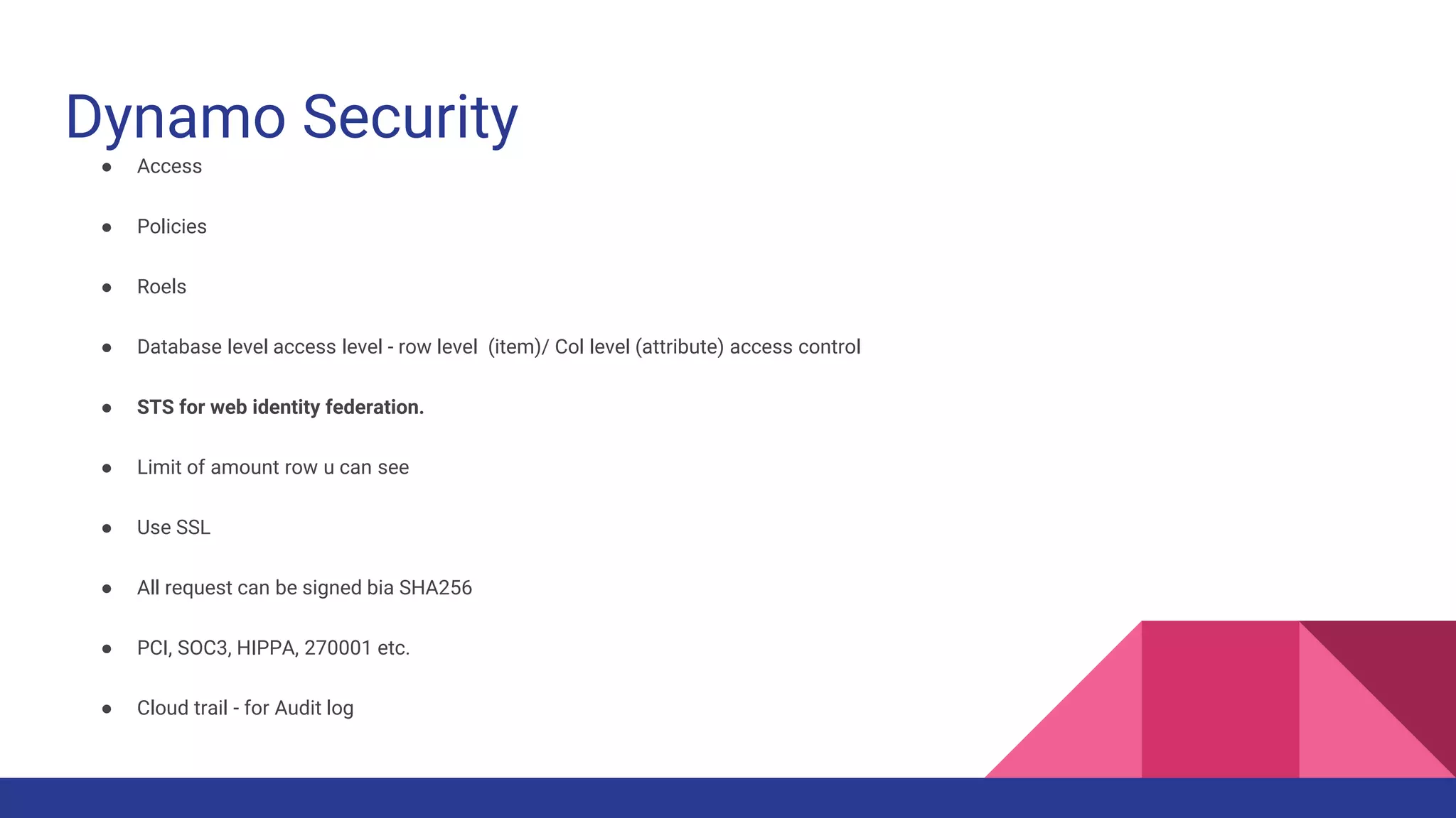 Dynamo Security
● Access
● Policies
● Roels
● Database level access level - row level (item)/ Col level (attribute) access control
● STS for web identity federation.
● Limit of amount row u can see
● Use SSL
● All request can be signed bia SHA256
● PCI, SOC3, HIPPA, 270001 etc.
● Cloud trail - for Audit log
 