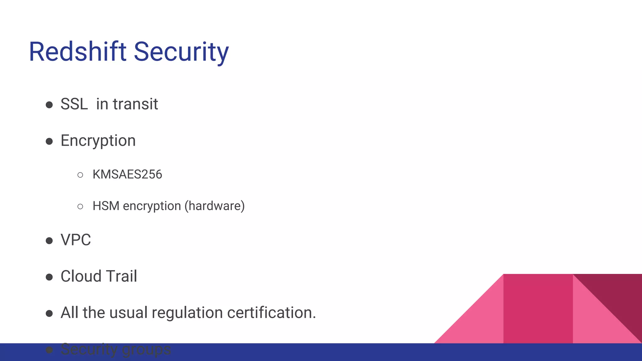 Redshift Security
● SSL in transit
● Encryption
○ KMSAES256
○ HSM encryption (hardware)
● VPC
● Cloud Trail
● All the usual regulation certification.
● Security groups
 