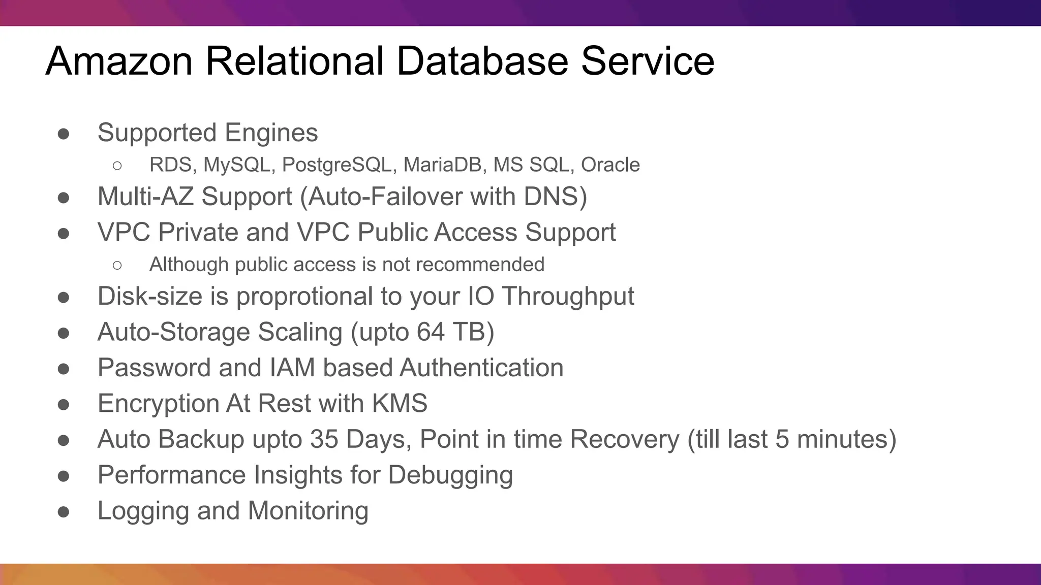 Amazon Relational Database Service ● Supported Engines ○ RDS, MySQL, PostgreSQL, MariaDB, MS SQL, Oracle ● Multi-AZ Support (Auto-Failover with DNS) ● VPC Private and VPC Public Access Support ○ Although public access is not recommended ● Disk-size is proprotional to your IO Throughput ● Auto-Storage Scaling (upto 64 TB) ● Password and IAM based Authentication ● Encryption At Rest with KMS ● Auto Backup upto 35 Days, Point in time Recovery (till last 5 minutes) ● Performance Insights for Debugging ● Logging and Monitoring 