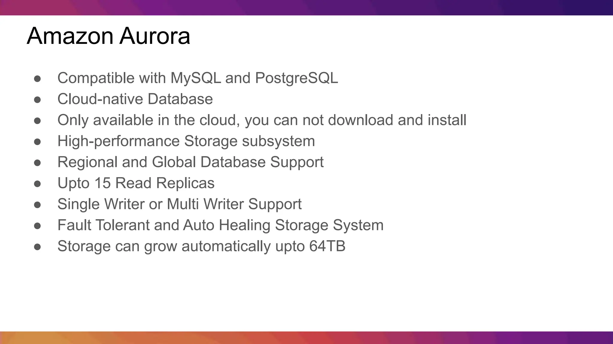 Amazon Aurora ● Compatible with MySQL and PostgreSQL ● Cloud-native Database ● Only available in the cloud, you can not download and install ● High-performance Storage subsystem ● Regional and Global Database Support ● Upto 15 Read Replicas ● Single Writer or Multi Writer Support ● Fault Tolerant and Auto Healing Storage System ● Storage can grow automatically upto 64TB 