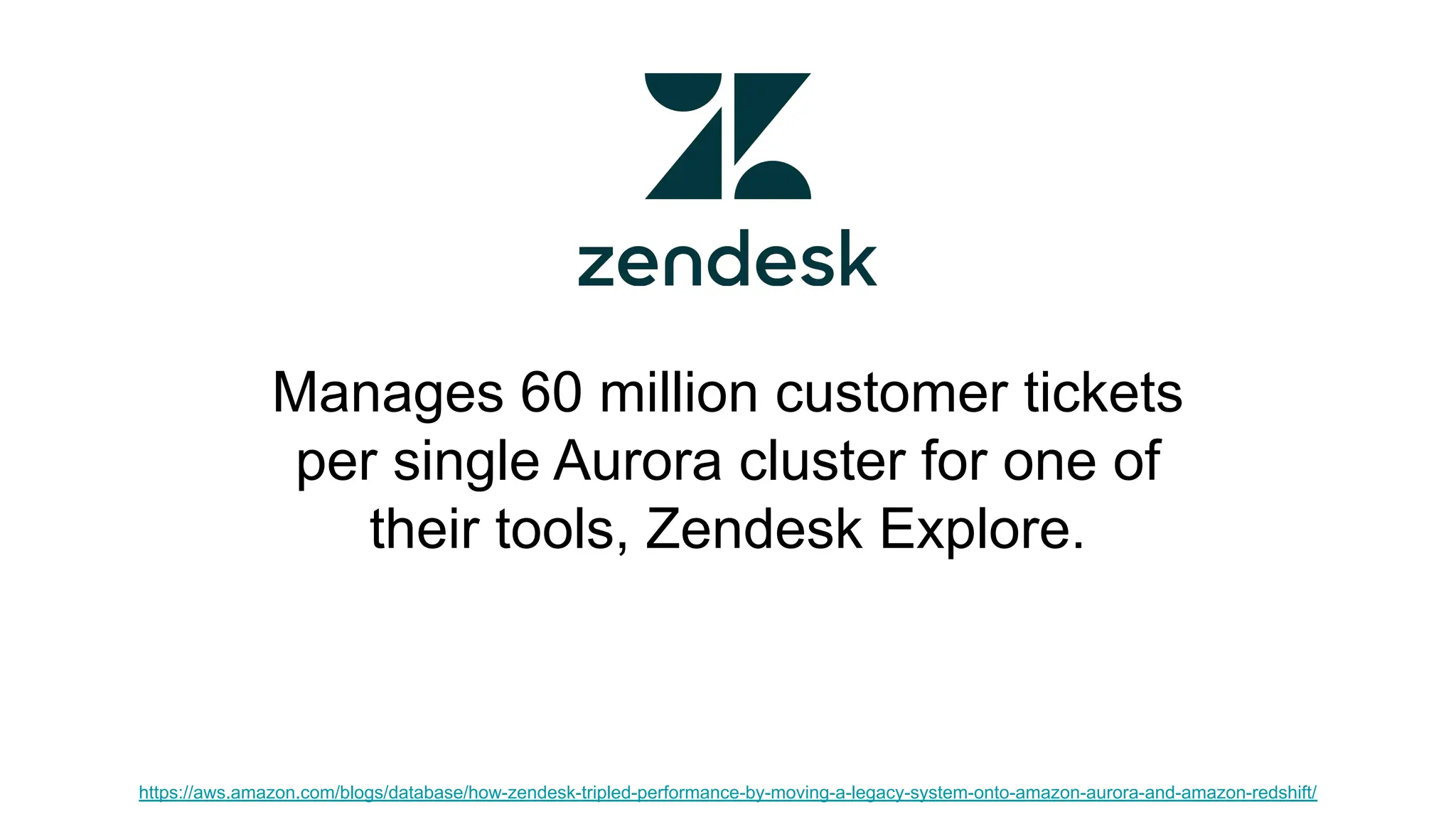 Manages 60 million customer tickets per single Aurora cluster for one of their tools, Zendesk Explore. https://aws.amazon.com/blogs/database/how-zendesk-tripled-performance-by-moving-a-legacy-system-onto-amazon-aurora-and-amazon-redshift/ 