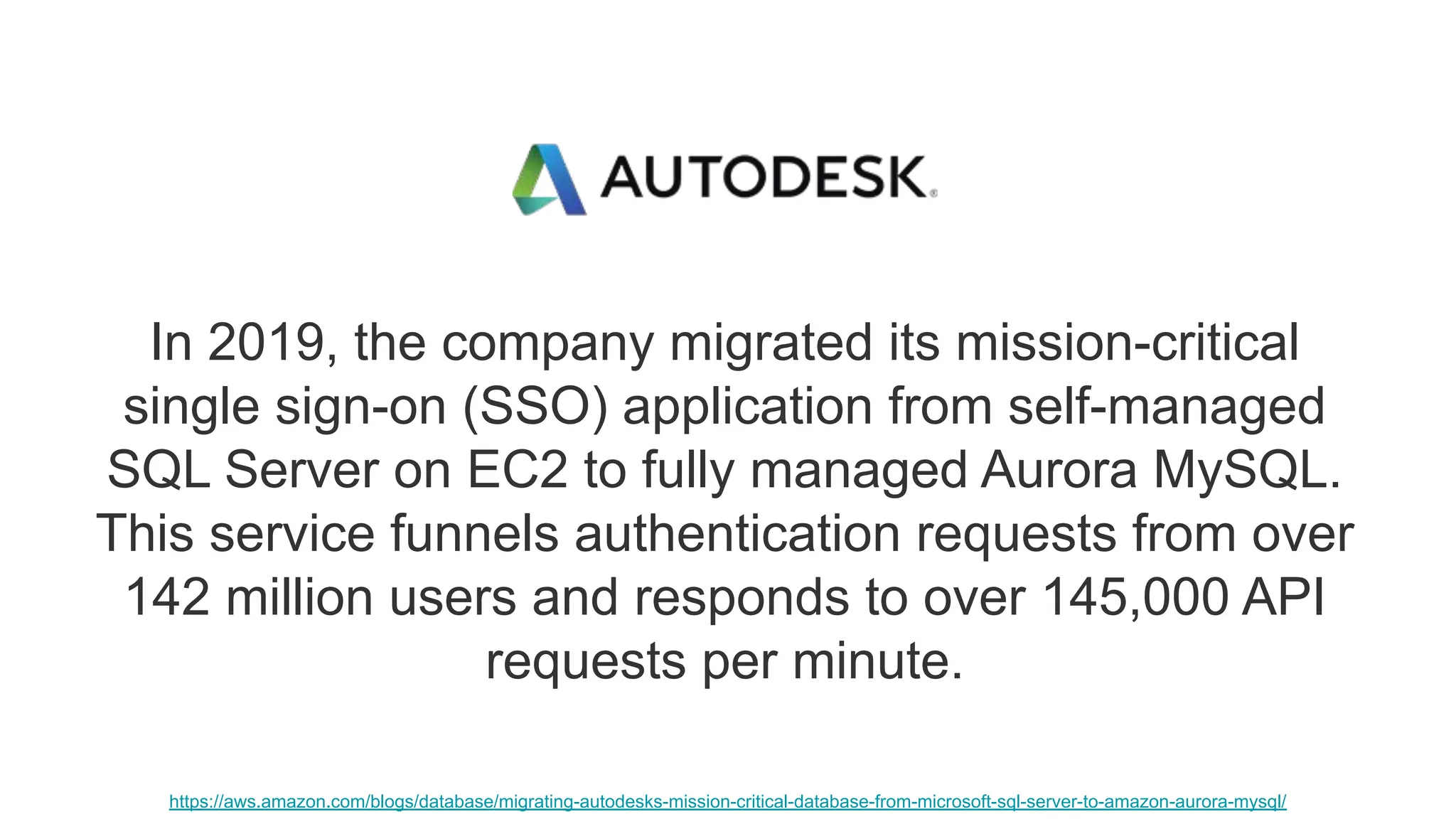 In 2019, the company migrated its mission-critical single sign-on (SSO) application from self-managed SQL Server on EC2 to fully managed Aurora MySQL. This service funnels authentication requests from over 142 million users and responds to over 145,000 API requests per minute. https://aws.amazon.com/blogs/database/migrating-autodesks-mission-critical-database-from-microsoft-sql-server-to-amazon-aurora-mysql/ 