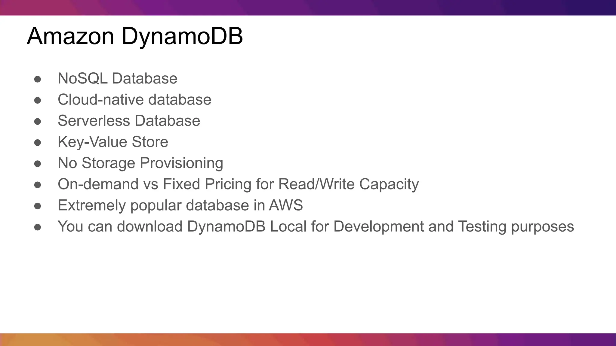Amazon DynamoDB ● NoSQL Database ● Cloud-native database ● Serverless Database ● Key-Value Store ● No Storage Provisioning ● On-demand vs Fixed Pricing for Read/Write Capacity ● Extremely popular database in AWS ● You can download DynamoDB Local for Development and Testing purposes 