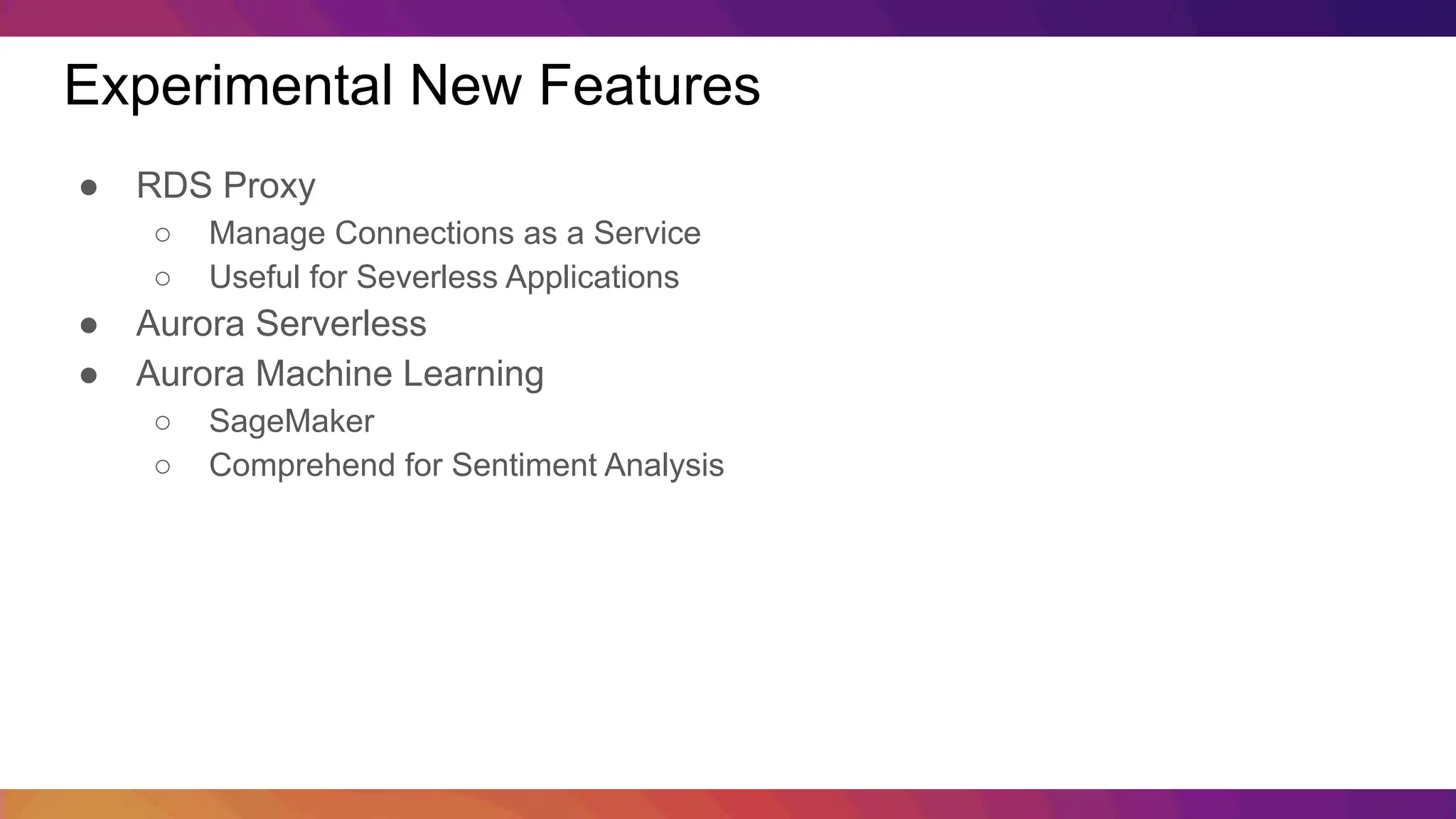 Experimental New Features ● RDS Proxy ○ Manage Connections as a Service ○ Useful for Severless Applications ● Aurora Serverless ● Aurora Machine Learning ○ SageMaker ○ Comprehend for Sentiment Analysis 