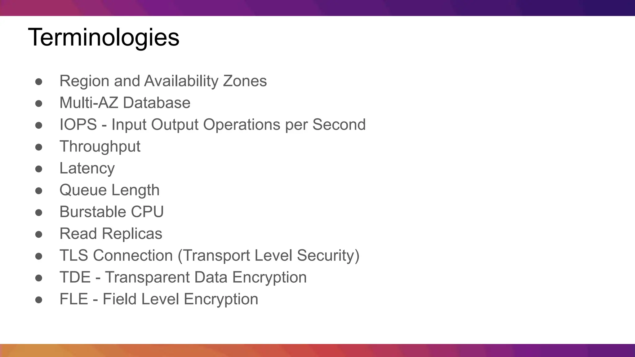 Terminologies ● Region and Availability Zones ● Multi-AZ Database ● IOPS - Input Output Operations per Second ● Throughput ● Latency ● Queue Length ● Burstable CPU ● Read Replicas ● TLS Connection (Transport Level Security) ● TDE - Transparent Data Encryption ● FLE - Field Level Encryption 