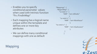 Mapping
• Enables you to specify
conditional parameter values
when used with Intrinsic function
“Fn::FindInMap”
• Each mapping has a logical name
unique within the template and
defines one or more key
attributes
• We can define many conditional
mappings with one as default
“Mappings” : {
“RegionMap” : {
“us-east-1” : {
“AMI” : “ami-76f0061”
},
“us-west-1” : {
“AMI” : “ami-6600f0a20”
},
“eu-west-1” : {
“AMI” : “ami-7f4eb10a20”
},
}
}
 