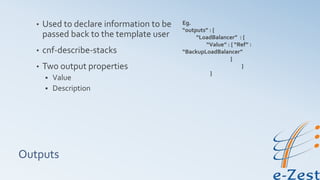 Outputs
• Used to declare information to be
passed back to the template user
• cnf-describe-stacks
• Two output properties
 Value
 Description
Eg.
“outputs” : {
“LoadBalancer” : {
“Value” : { “Ref” :
“BackupLoadBalancer”
}
}
}
 