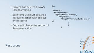 Resources
• Created and deleted by AWS
CloudFormation
• Each template must declare a
Resource section with at least
one resource
• Declared in Properties section of
Resource section
E.g.
“Resources”:{
“MySimpleImage”:{
“Type”: ”AWS::EC2::Image”,
“Properties”:{
“ImageID”: ”myLinuxBundle-2013-07-
15”
}
}
}
 