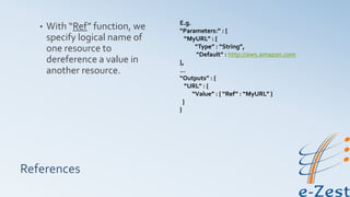 References
• With “Ref” function, we
specify logical name of
one resource to
dereference a value in
another resource.
E.g.
“Parameters:” : {
“MyURL” : {
“Type” : “String”,
“Default” : http://aws.amazon.com
},
…
“Outputs” : {
“URL” : {
“Value” : { “Ref” : “MyURL” }
}
}
 