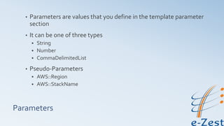 Parameters
• Parameters are values that you define in the template parameter
section
• It can be one of three types
 String
 Number
 CommaDelimitedList
• Pseudo-Parameters
 AWS::Region
 AWS::StackName
 