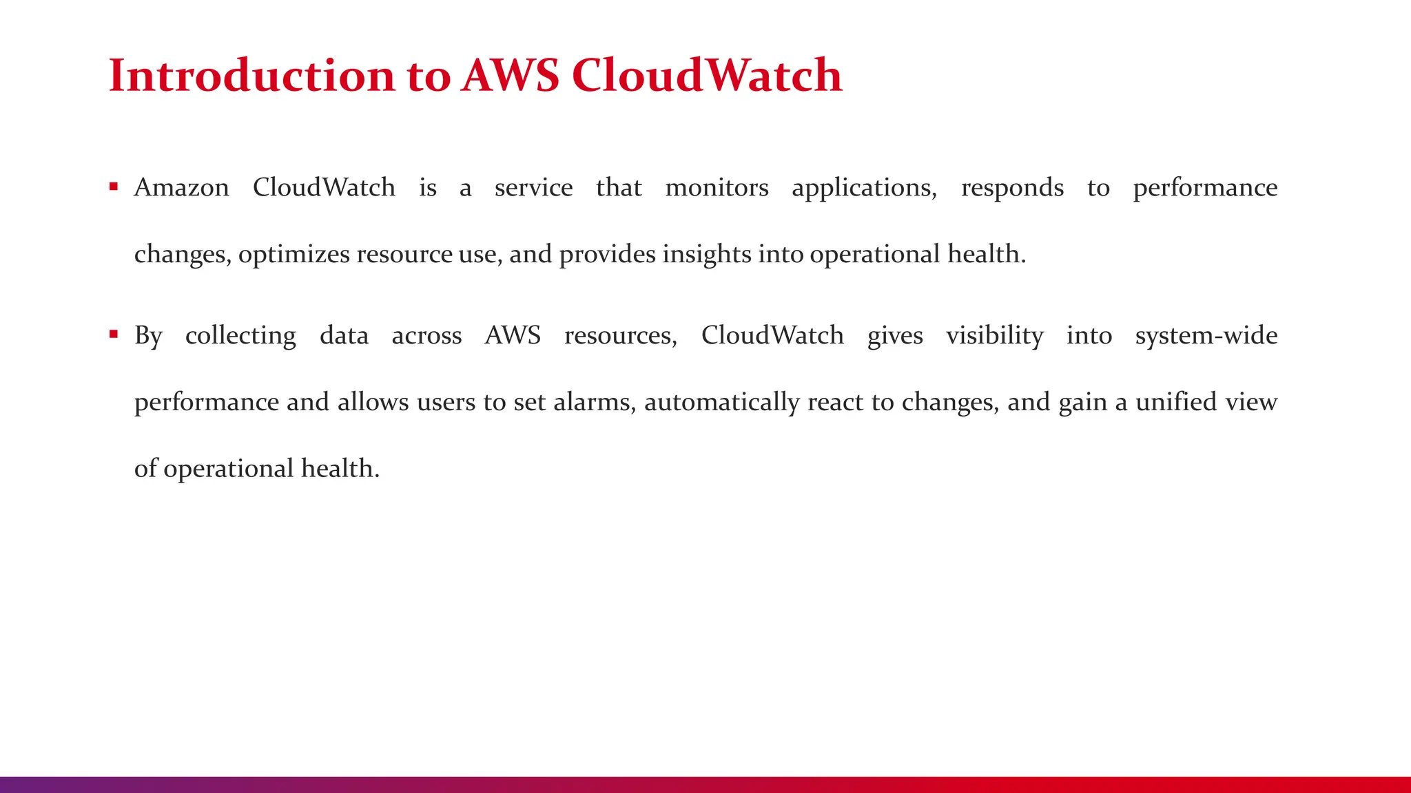 Introduction to AWS CloudWatch
 Amazon CloudWatch is a service that monitors applications, responds to performance
changes, optimizes resource use, and provides insights into operational health.
 By collecting data across AWS resources, CloudWatch gives visibility into system-wide
performance and allows users to set alarms, automatically react to changes, and gain a unified view
of operational health.
 
