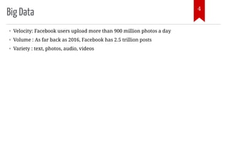 Big Data
• Velocity: Facebook users upload more than 900 million photos a day
• Volume : As far back as 2016, Facebook has 2.5 trillion posts
• Variety : text, photos, audio, videos
4
 
